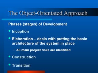 The Object-Orientated Approach
The Object-Orientated Approach
Phases (stages) of Development
 Inception
 Elaboration – deals with putting the basic
architecture of the system in place
– All main project risks are identified
 Construction
 Transition
 