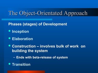 The Object-Orientated Approach
The Object-Orientated Approach
Phases (stages) of Development
 Inception
 Elaboration
 Construction – involves bulk of work on
building the system
– Ends with beta-release of system
 Transition
 