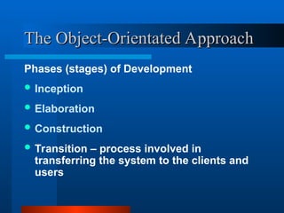 The Object-Orientated Approach
The Object-Orientated Approach
Phases (stages) of Development
 Inception
 Elaboration
 Construction
 Transition – process involved in
transferring the system to the clients and
users
 