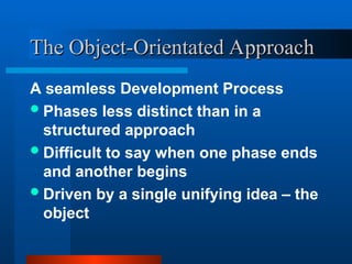 A seamless Development Process
Phases less distinct than in a
structured approach
Difficult to say when one phase ends
and another begins
Driven by a single unifying idea – the
object
The Object-Orientated Approach
The Object-Orientated Approach
 