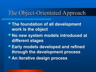 The foundation of all development
work is the object
No new system models introduced at
different stages
Early models developed and refined
through the development process
An iterative design process
The Object-Orientated Approach
The Object-Orientated Approach
 
