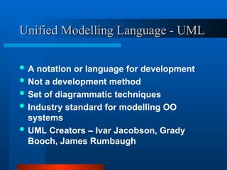 Unified Modelling Language - UML
Unified Modelling Language - UML
 A notation or language for development
 Not a development method
 Set of diagrammatic techniques
 Industry standard for modelling OO
systems
 UML Creators – Ivar Jacobson, Grady
Booch, James Rumbaugh
 