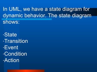 In UML, we have a state diagram for
dynamic behavior. The state diagram
shows:
-State
-Transition
-Event
-Condition
-Action
 