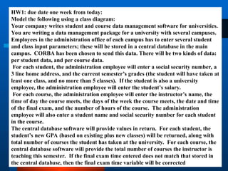 HW1: due date one week from today:
Model the following using a class diagram:
Your company writes student and course data management software for universities.
You are writing a data management package for a university with several campuses.
Employees in the administration office of each campus has to enter several student
and class input parameters; these will be stored in a central database in the main
campus. CORBA has been chosen to send this data. There will be two kinds of data:
per student data, and per course data.
For each student, the administration employee will enter a social security number, a
3 line home address, and the current semester’s grades (the student will have taken at
least one class, and no more than 5 classes). If the student is also a university
employee, the administration employee will enter the student’s salary.
For each course, the administration employee will enter the instructor’s name, the
time of day the course meets, the days of the week the course meets, the date and time
of the final exam, and the number of hours of the course. The administration
employee will also enter a student name and social security number for each student
in the course.
The central database software will provide values in return. For each student, the
student’s new GPA (based on existing plus new classes) will be returned, along with
total number of courses the student has taken at the university. For each course, the
central database software will provide the total number of courses the instructor is
teaching this semester. If the final exam time entered does not match that stored in
the central database, then the final exam time variable will be corrected
 