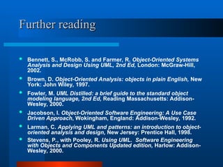 Further reading
Further reading
 Bennett, S., McRobb, S. and Farmer, R. Object-Oriented Systems
Analysis and Design Using UML, 2nd Ed, London: McGraw-Hill,
2002.
 Brown, D. Object-Oriented Analysis: objects in plain English, New
York: John Wiley, 1997.
 Fowler, M. UML Distilled: a brief guide to the standard object
modeling language, 2nd Ed, Reading Massachusetts: Addison-
Wesley, 2000.
 Jacobson, I. Object-Oriented Software Engineering: A Use Case
Driven Approach, Wokingham, England: Addison-Wesley, 1992.
 Larman, C. Applying UML and patterns: an introduction to object-
oriented analysis and design, New Jersey: Prentice Hall, 1998.
 Stevens, P., with Pooley, R. Using UML. Software Engineering
with Objects and Components Updated edition, Harlow: Addison-
Wesley, 2000.
 