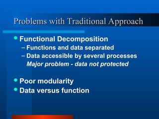 Problems with Traditional Approach
Problems with Traditional Approach
Functional Decomposition
– Functions and data separated
– Data accessible by several processes
Major problem - data not protected
Poor modularity
Data versus function
 