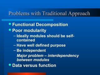 Problems with Traditional Approach
Problems with Traditional Approach
Functional Decomposition
Poor modularity
– Ideally modules should be self-
contained
– Have well defined purpose
– Be independent
Major problem – interdependency
between modules
Data versus function
 