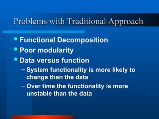 Problems with Traditional Approach
Problems with Traditional Approach
Functional Decomposition
Poor modularity
Data versus function
– System functionality is more likely to
change than the data
– Over time the functionality is more
unstable than the data
 