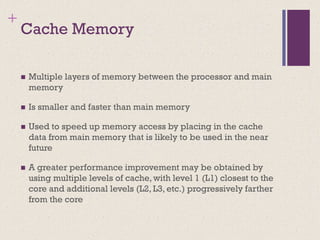 +
Cache Memory
◼ Multiple layers of memory between the processor and main
memory
◼ Is smaller and faster than main memory
◼ Used to speed up memory access by placing in the cache
data from main memory that is likely to be used in the near
future
◼ A greater performance improvement may be obtained by
using multiple levels of cache, with level 1 (L1) closest to the
core and additional levels (L2, L3, etc.) progressively farther
from the core
 