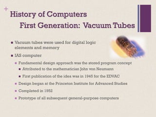 +
History of Computers
◼ Vacuum tubes were used for digital logic
elements and memory
◼ IAS computer
◼ Fundamental design approach was the stored program concept
◼ Attributed to the mathematician John von Neumann
◼ First publication of the idea was in 1945 for the EDVAC
◼ Design began at the Princeton Institute for Advanced Studies
◼ Completed in 1952
◼ Prototype of all subsequent general-purpose computers
First Generation: Vacuum Tubes
 