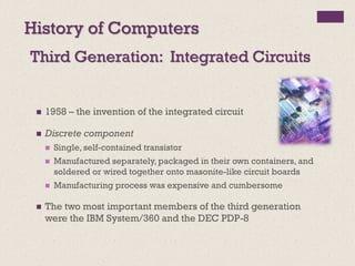 Third Generation: Integrated Circuits
History of Computers
◼ 1958 – the invention of the integrated circuit
◼ Discrete component
◼ Single, self-contained transistor
◼ Manufactured separately, packaged in their own containers, and
soldered or wired together onto masonite-like circuit boards
◼ Manufacturing process was expensive and cumbersome
◼ The two most important members of the third generation
were the IBM System/360 and the DEC PDP-8
 