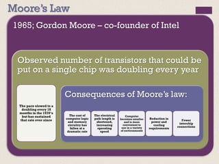 Moore’s Law
1965; Gordon Moore – co-founder of Intel
Observed number of transistors that could be
put on a single chip was doubling every year
The pace slowed to a
doubling every 18
months in the 1970’s
but has sustained
that rate ever since
Consequences of Moore’s law:
The cost of
computer logic
and memory
circuitry has
fallen at a
dramatic rate
The electrical
path length is
shortened,
increasing
operating
speed
Computer
becomes smaller
and is more
convenient to
use in a variety
of environments
Reduction in
power and
cooling
requirements
Fewer
interchip
connections
 