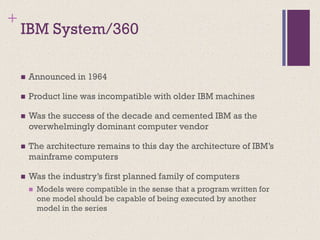 +
IBM System/360
◼ Announced in 1964
◼ Product line was incompatible with older IBM machines
◼ Was the success of the decade and cemented IBM as the
overwhelmingly dominant computer vendor
◼ The architecture remains to this day the architecture of IBM’s
mainframe computers
◼ Was the industry’s first planned family of computers
◼ Models were compatible in the sense that a program written for
one model should be capable of being executed by another
model in the series
 