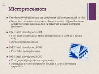 +
Microprocessors
◼ The density of elements on processor chips continued to rise
◼ More and more elements were placed on each chip so that fewer
and fewer chips were needed to construct a single computer
processor
◼ 1971 Intel developed 4004
◼ First chip to contain all of the components of a CPU on a single
chip
◼ Birth of microprocessor
◼ 1972 Intel developed 8008
◼ First 8-bit microprocessor
◼ 1974 Intel developed 8080
◼ First general purpose microprocessor
◼ Faster, has a richer instruction set, has a large addressing
capability
 