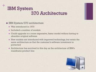 +
IBM System
◼ IBM System/370 architecture
◼ Was introduced in 1970
◼ Included a number of models
◼ Could upgrade to a more expensive, faster model without having to
abandon original software
◼ New models are introduced with improved technology, but retain the
same architecture so that the customer’s software investment is
protected
◼ Architecture has survived to this day as the architecture of IBM’s
mainframe product line
370 Architecture
 