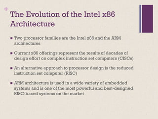 +
The Evolution of the Intel x86
Architecture
◼ Two processor families are the Intel x86 and the ARM
architectures
◼ Current x86 offerings represent the results of decades of
design effort on complex instruction set computers (CISCs)
◼ An alternative approach to processor design is the reduced
instruction set computer (RISC)
◼ ARM architecture is used in a wide variety of embedded
systems and is one of the most powerful and best-designed
RISC-based systems on the market
 