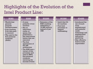 Highlights of the Evolution of the
Intel Product Line:
8080
• World’s first
general-
purpose
microprocessor
• 8-bit machine,
8-bit data path
to memory
• Was used in the
first personal
computer
(Altair)
8086
• A more
powerful 16-bit
machine
• Has an
instruction
cache, or
queue, that
prefetches a
few instructions
before they are
executed
• The first
appearance of
the x86
architecture
• The 8088 was a
variant of this
processor and
used in IBM’s
first personal
computer
(securing the
success of Intel
80286
• Extension of the
8086 enabling
addressing a
16-MB memory
instead of just
1MB
80386
• Intel’s first 32-
bit machine
• First Intel
processor to
support
multitasking
80486
• Introduced the
use of much
more
sophisticated
and powerful
cache
technology and
sophisticated
instruction
pipelining
• Also offered a
built-in math
coprocessor
 