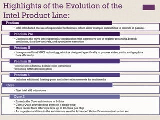 Highlights of the Evolution of the
Intel Product Line:
• Intel introduced the use of superscalar techniques, which allow multiple instructions to execute in parallel
Pentium
• Continued the move into superscalar organization with aggressive use of register renaming, branch
prediction, data flow analysis, and speculative execution
Pentium Pro
• Incorporated Intel MMX technology, which is designed specifically to process video, audio, and graphics
data efficiently
Pentium II
•Incorporated additional floating-point instructions
•Streaming SIMD Extensions (SSE)
Pentium III
• Includes additional floating-point and other enhancements for multimedia
Pentium 4
• First Intel x86 micro-core
Core
• Extends the Core architecture to 64 bits
• Core 2 Quad provides four cores on a single chip
• More recent Core offerings have up to 10 cores per chip
• An important addition to the architecture was the Advanced Vector Extensions instruction set
Core 2
 