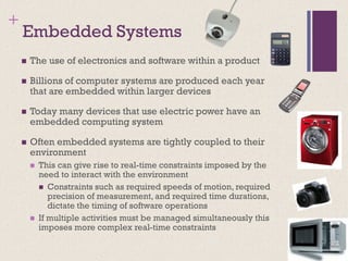 +
Embedded Systems
◼ The use of electronics and software within a product
◼ Billions of computer systems are produced each year
that are embedded within larger devices
◼ Today many devices that use electric power have an
embedded computing system
◼ Often embedded systems are tightly coupled to their
environment
◼ This can give rise to real-time constraints imposed by the
need to interact with the environment
◼ Constraints such as required speeds of motion, required
precision of measurement, and required time durations,
dictate the timing of software operations
◼ If multiple activities must be managed simultaneously this
imposes more complex real-time constraints
 