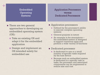 +
◼ There are two general
approaches to developing an
embedded operating system
(OS):
◼ Take an existing OS and
adapt it for the embedded
application
◼ Design and implement an
OS intended solely for
embedded use
◼ Application processors
◼ Defined by the processor’s ability
to execute complex operating
systems
◼ General-purpose in nature
◼ An example is the smartphone –
the embedded system is designed
to support numerous apps and
perform a wide variety of functions
◼ Dedicated processor
◼ Is dedicated to one or a small
number of specific tasks required
by the host device
◼ Because such an embedded system
is dedicated to a specific task or
tasks, the processor and associated
components can be engineered to
reduce size and cost
Embedded
Operating
Systems
Application Processors
versus
Dedicated Processors
 
