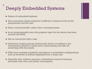 +
Deeply Embedded Systems
◼ Subset of embedded systems
◼ Has a processor whose behavior is difficult to observe both by the
programmer and the user
◼ Uses a microcontroller rather than a microprocessor
◼ Is not programmable once the program logic for the device has been
burned into ROM
◼ Has no interaction with a user
◼ Dedicated, single-purpose devices that detect something in the
environment, perform a basic level of processing, and then do
something with the results
◼ Often have wireless capability and appear in networked configurations,
such as networks of sensors deployed over a large area
◼ Typically have extreme resource constraints in terms of memory,
processor size, time, and power consumption
 