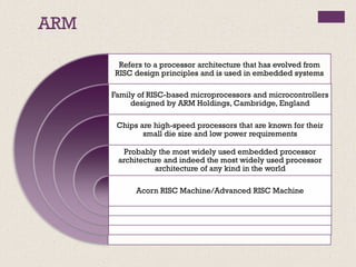 ARM
Refers to a processor architecture that has evolved from
RISC design principles and is used in embedded systems
Family of RISC-based microprocessors and microcontrollers
designed by ARM Holdings, Cambridge, England
Chips are high-speed processors that are known for their
small die size and low power requirements
Probably the most widely used embedded processor
architecture and indeed the most widely used processor
architecture of any kind in the world
Acorn RISC Machine/Advanced RISC Machine
 