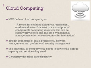 +
Cloud Computing
◼ NIST defines cloud computing as:
“A model for enabling ubiquitous, convenient,
on-demand network access to a shared pool of
configurable computing resources that can be
rapidly provisioned and released with minimal
management effort or service provider interaction.”
◼ You get economies of scale, professional network
management, and professional security management
◼ The individual or company only needs to pay for the storage
capacity and services they need
◼ Cloud provider takes care of security
 
