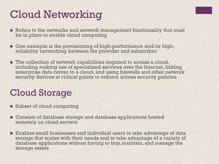 Cloud Networking
◼ Refers to the networks and network management functionality that must
be in place to enable cloud computing
◼ One example is the provisioning of high-performance and/or high-
reliability networking between the provider and subscriber
◼ The collection of network capabilities required to access a cloud,
including making use of specialized services over the Internet, linking
enterprise data center to a cloud, and using firewalls and other network
security devices at critical points to enforce access security policies
Cloud Storage
◼ Subset of cloud computing
◼ Consists of database storage and database applications hosted
remotely on cloud servers
◼ Enables small businesses and individual users to take advantage of data
storage that scales with their needs and to take advantage of a variety of
database applications without having to buy, maintain, and manage the
storage assets
 