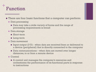+
Function
◼ There are four basic functions that a computer can perform:
◼ Data processing
◼ Data may take a wide variety of forms and the range of
processing requirements is broad
◼ Data storage
◼ Short-term
◼ Long-term
◼ Data movement
◼ Input-output (I/O) - when data are received from or delivered to
a device (peripheral) that is directly connected to the computer
◼ Data communications – when data are moved over longer
distances, to or from a remote device
◼ Control
◼ A control unit manages the computer’s resources and
orchestrates the performance of its functional parts in response
to instructions
 
