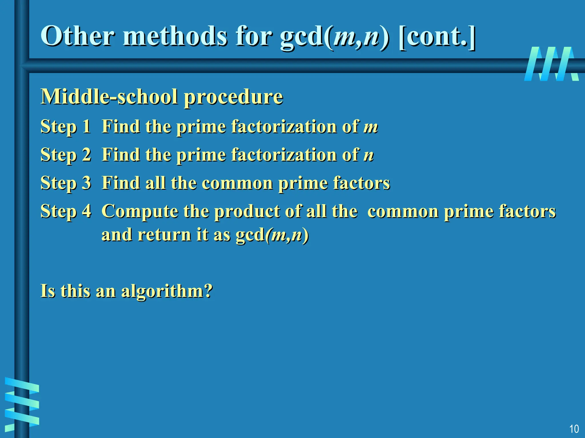 10
Other methods for gcd(
Other methods for gcd(m,n
m,n) [cont.]
) [cont.]
Middle-school procedure
Middle-school procedure
Step 1 Find the prime factorization of
Step 1 Find the prime factorization of m
m
Step 2 Find the prime factorization of
Step 2 Find the prime factorization of n
n
Step 3 Find all the common prime factors
Step 3 Find all the common prime factors
Step 4 Compute the product of all the common prime factors
Step 4 Compute the product of all the common prime factors
and return it as gcd
and return it as gcd(m,n
(m,n)
)
Is this an algorithm?
Is this an algorithm?
 