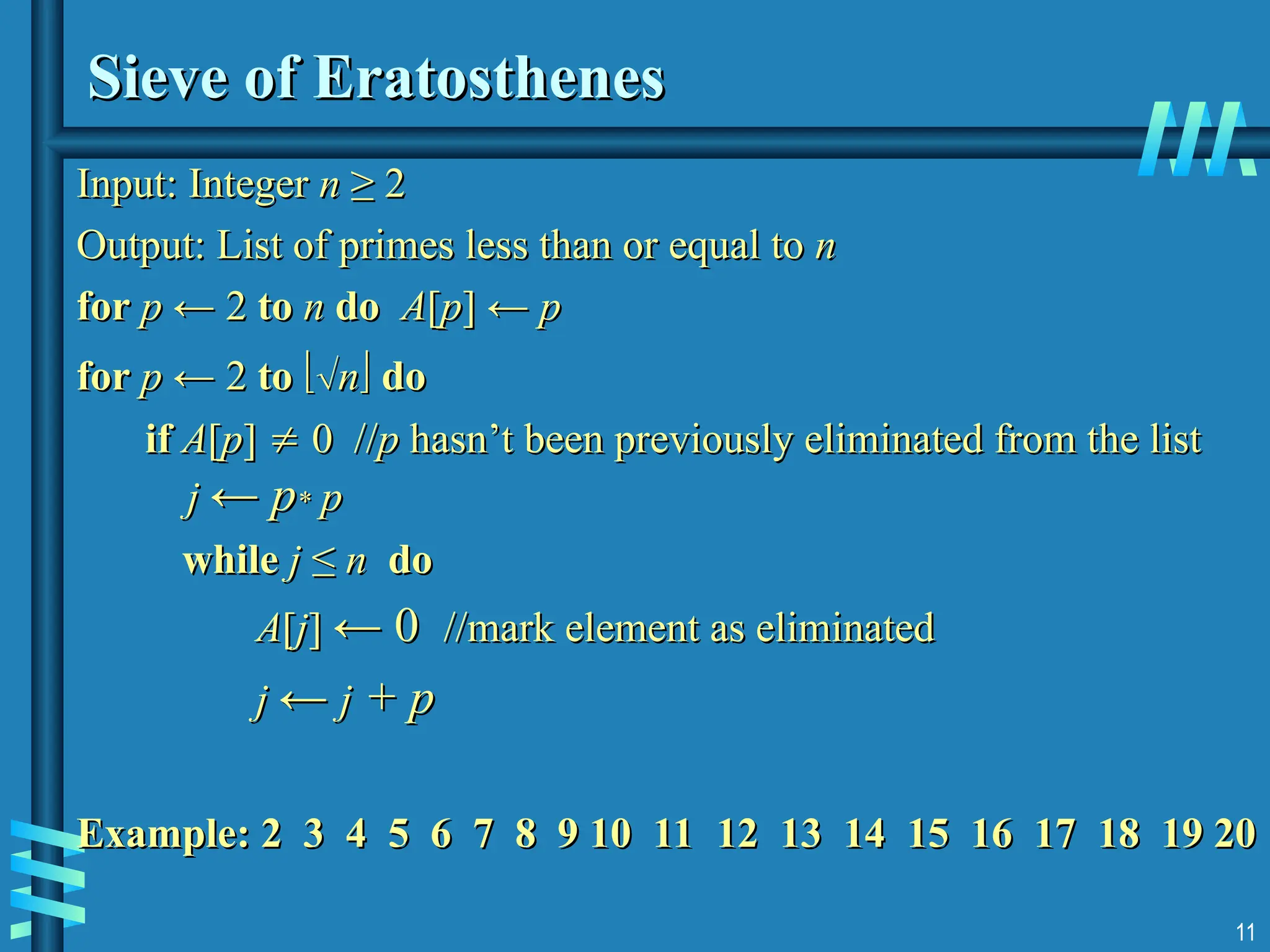 11
Sieve of Eratosthenes
Sieve of Eratosthenes
Input:
Input: Integer
Integer n
n ≥ 2
≥ 2
Output: List of primes less than or equal to
Output: List of primes less than or equal to n
n
for
for p
p ← 2
← 2 to
to n
n do
do A
A[
[p
p] ←
] ← p
p
for
for p
p ← 2
← 2 to
to 
n
n
 do
do
if
if A
A[
[p
p]
] 
 0 //
0 //p
p hasn’t been previously eliminated from the list
hasn’t been previously eliminated from the list
j
j ←
← p
p*
* p
p
while
while j
j ≤
≤ n
n do
do
A
A[
[j
j]
] ← 0
← 0 //mark element as eliminated
//mark element as eliminated
j
j ←
← j
j + p
+ p
Example: 2 3 4 5 6 7 8 9 10 11 12 13 14 15 16 17 18 19 20
Example: 2 3 4 5 6 7 8 9 10 11 12 13 14 15 16 17 18 19 20
 
