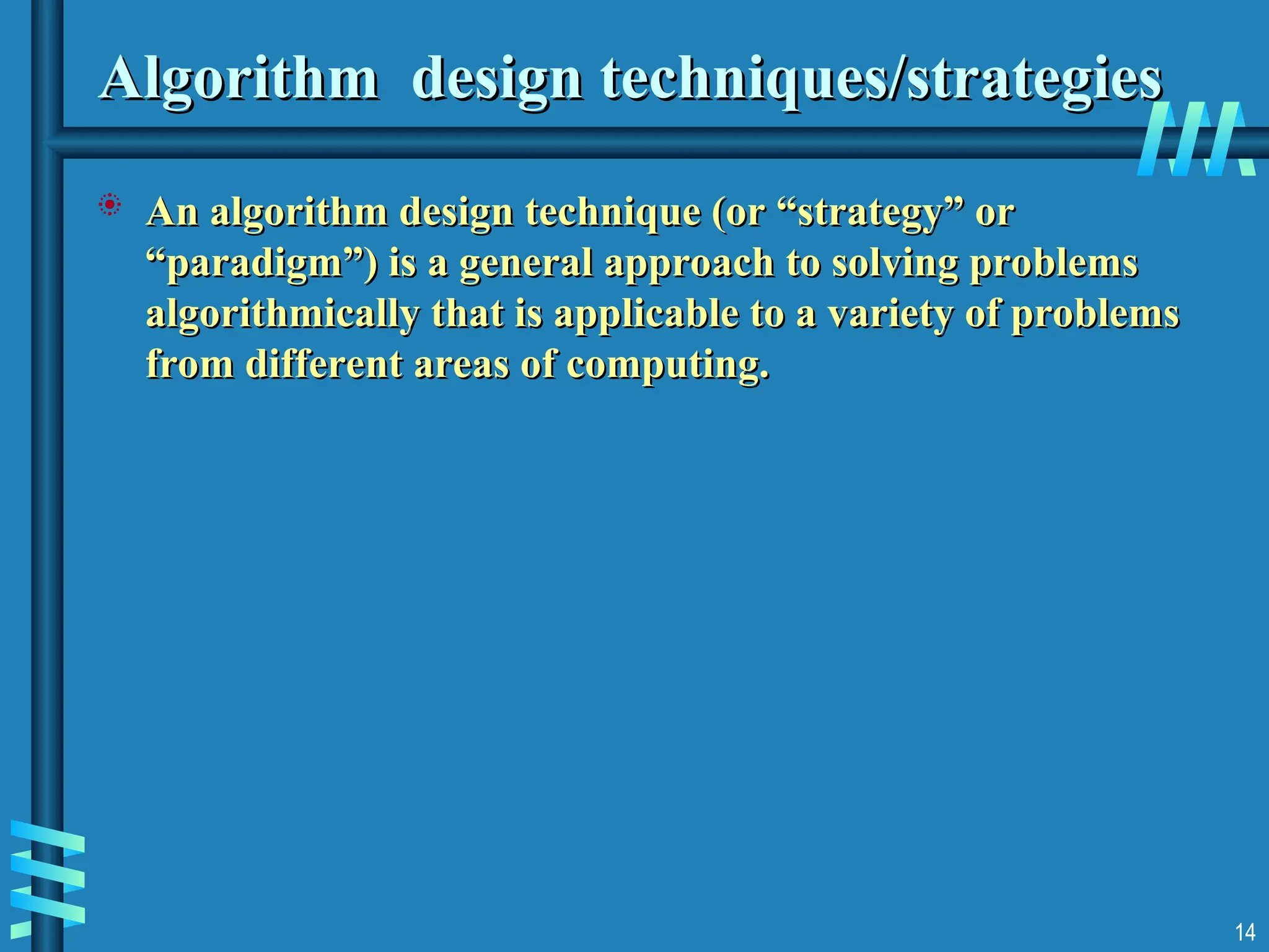 Algorithm design techniques/strategies
Algorithm design techniques/strategies
 An algorithm design technique (or “strategy” or
An algorithm design technique (or “strategy” or
“paradigm”) is a general approach to solving problems
“paradigm”) is a general approach to solving problems
algorithmically that is applicable to a variety of problems
algorithmically that is applicable to a variety of problems
from different areas of computing.
from different areas of computing.
14
 