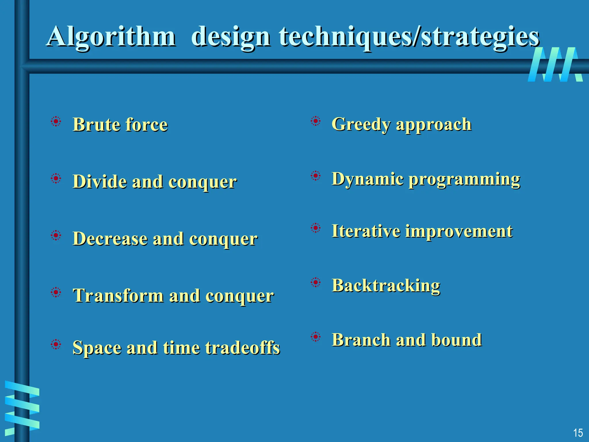 15
Algorithm design techniques/strategies
Algorithm design techniques/strategies
 Brute force
Brute force
 Divide and conquer
Divide and conquer
 Decrease and conquer
Decrease and conquer
 Transform and conquer
Transform and conquer
 Space and time tradeoffs
Space and time tradeoffs
 Greedy approach
Greedy approach
 Dynamic programming
Dynamic programming
 Iterative improvement
Iterative improvement
 Backtracking
Backtracking
 Branch and bound
Branch and bound
 