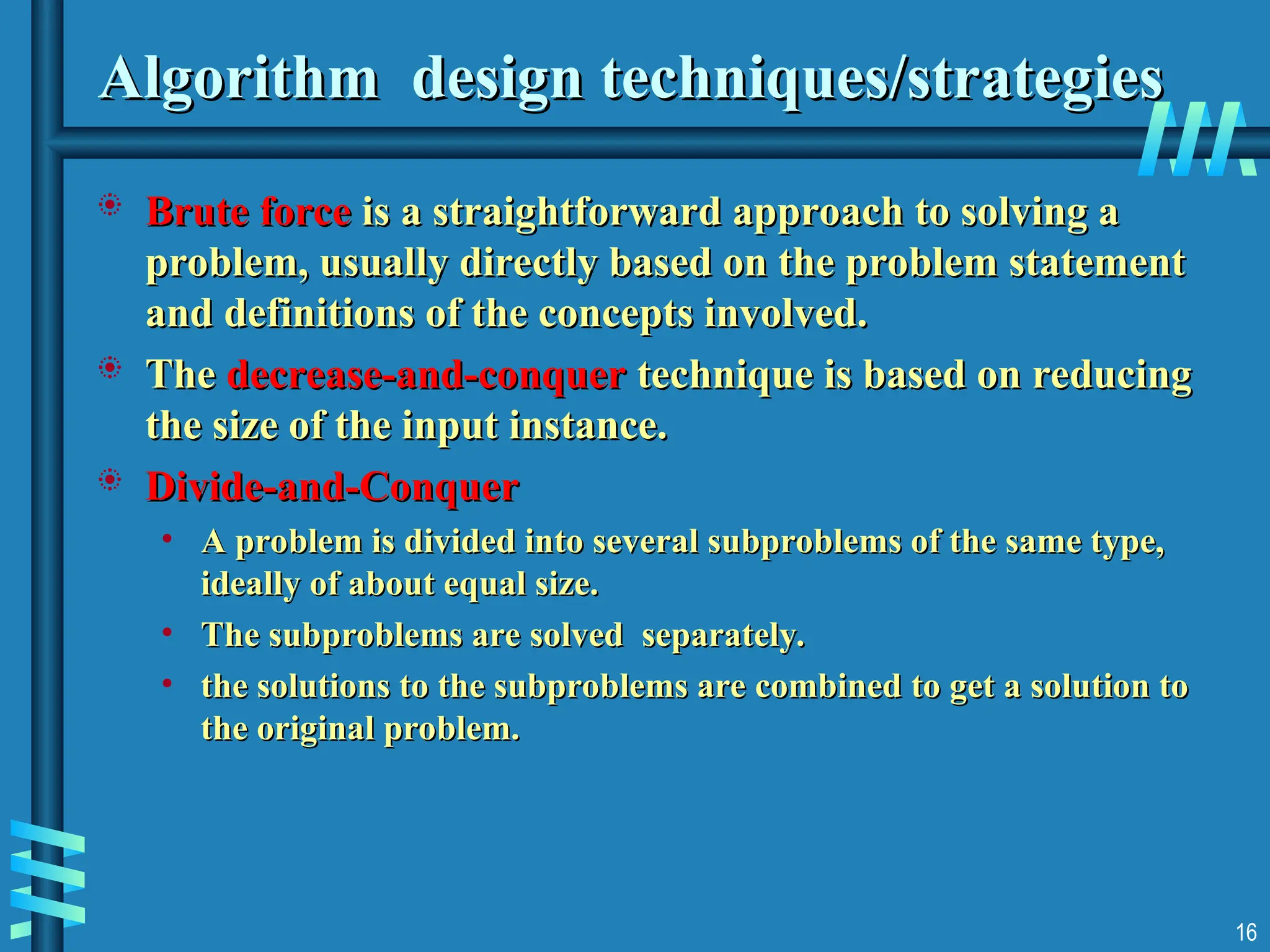Algorithm design techniques/strategies
Algorithm design techniques/strategies
 Brute force
Brute force is a straightforward approach to solving a
is a straightforward approach to solving a
problem, usually directly based on the problem statement
problem, usually directly based on the problem statement
and definitions of the concepts involved.
and definitions of the concepts involved.
 The
The decrease-and-conquer
decrease-and-conquer technique is based on reducing
technique is based on reducing
the size of the input instance.
the size of the input instance.
 Divide-and-Conquer
Divide-and-Conquer
• A problem is divided into several subproblems of the same type,
A problem is divided into several subproblems of the same type,
ideally of about equal size.
ideally of about equal size.
• The subproblems are solved separately.
The subproblems are solved separately.
• the solutions to the subproblems are combined to get a solution to
the solutions to the subproblems are combined to get a solution to
the original problem.
the original problem.
16
 