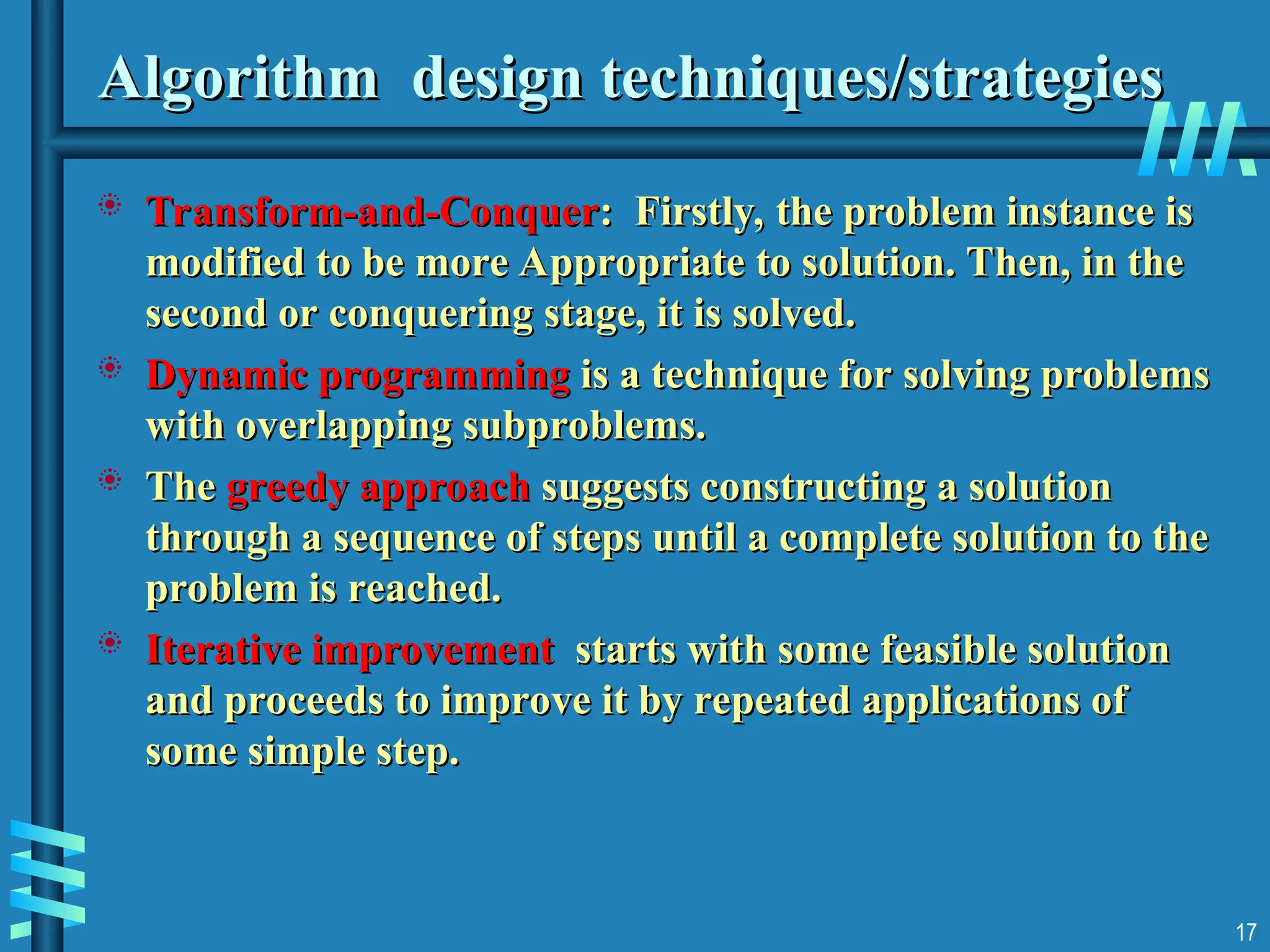 Algorithm design techniques/strategies
Algorithm design techniques/strategies
 Transform-and-Conquer
Transform-and-Conquer: Firstly, the problem instance is
: Firstly, the problem instance is
modified to be more Appropriate to solution. Then, in the
modified to be more Appropriate to solution. Then, in the
second or conquering stage, it is solved.
second or conquering stage, it is solved.
 Dynamic programming
Dynamic programming is a technique for solving problems
is a technique for solving problems
with overlapping subproblems.
with overlapping subproblems.
 The
The greedy approach
greedy approach suggests constructing a solution
suggests constructing a solution
through a sequence of steps until a complete solution to the
through a sequence of steps until a complete solution to the
problem is reached.
problem is reached.
 Iterative improvement
Iterative improvement starts with some feasible solution
starts with some feasible solution
and proceeds to improve it by repeated applications of
and proceeds to improve it by repeated applications of
some simple step.
some simple step.
17
 