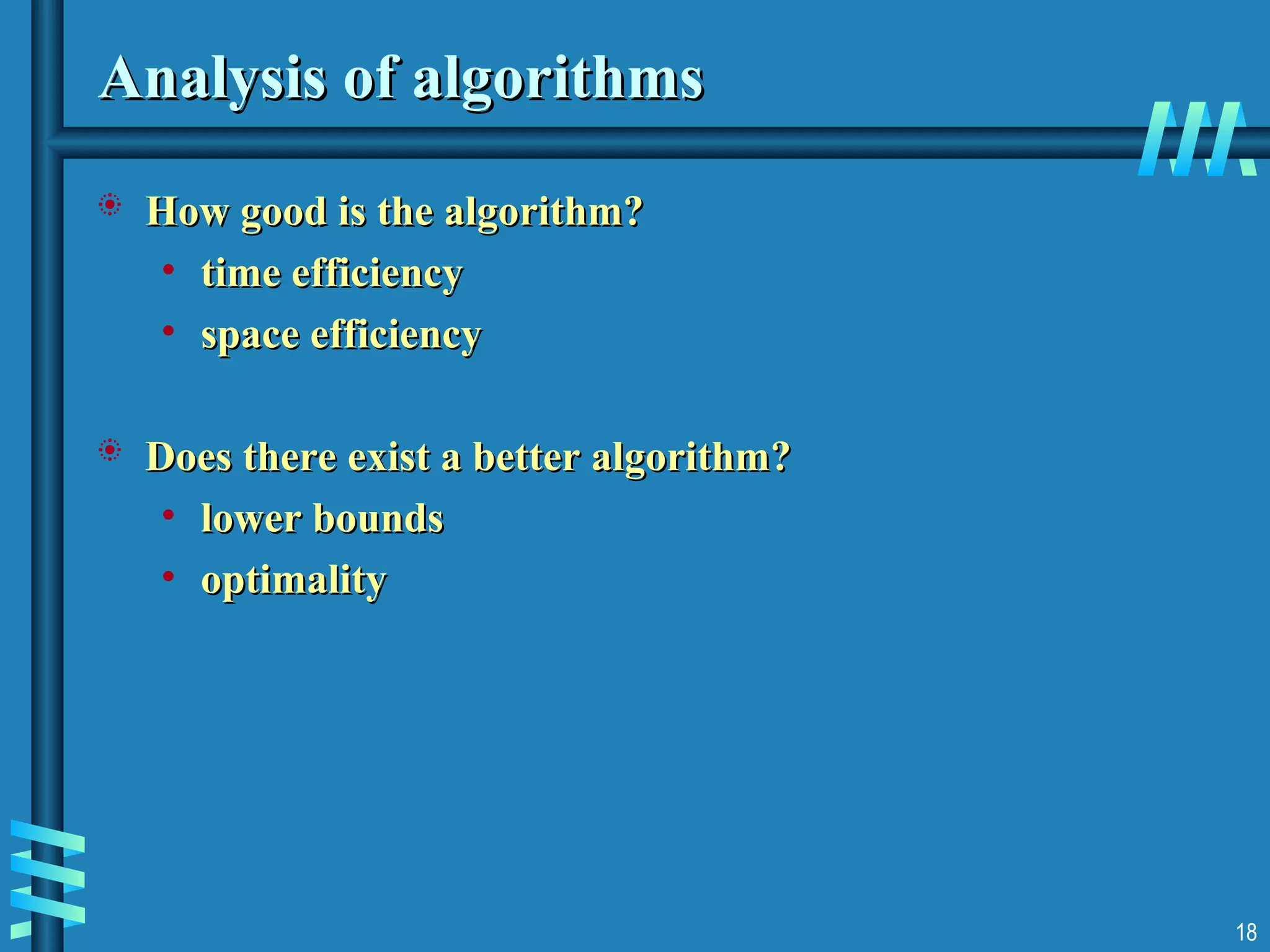 18
Analysis of algorithms
Analysis of algorithms
 How good is the algorithm?
How good is the algorithm?
• time efficiency
time efficiency
• space efficiency
space efficiency
 Does there exist a better algorithm?
Does there exist a better algorithm?
• lower bounds
lower bounds
• optimality
optimality
 
