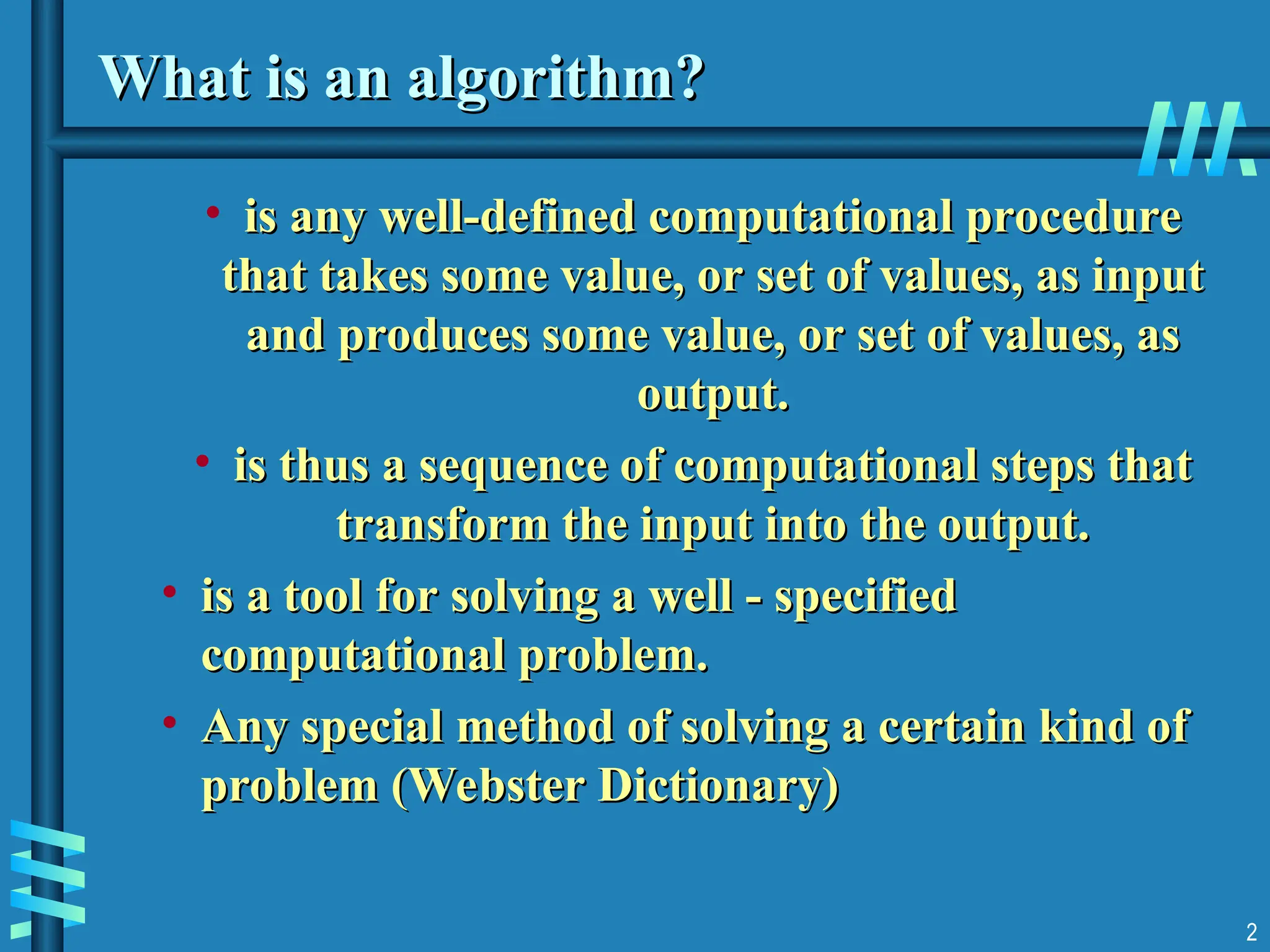 What is an algorithm?
What is an algorithm?
• is any well-defined computational procedure
is any well-defined computational procedure
that takes some value, or set of values, as input
that takes some value, or set of values, as input
and produces some value, or set of values, as
and produces some value, or set of values, as
output.
output.
• is thus a sequence of computational steps that
is thus a sequence of computational steps that
transform the input into the output.
transform the input into the output.
• is a tool for solving a well - specified
is a tool for solving a well - specified
computational problem.
computational problem.
• Any special method of solving a certain kind of
Any special method of solving a certain kind of
problem (Webster Dictionary)
problem (Webster Dictionary)
2
 
