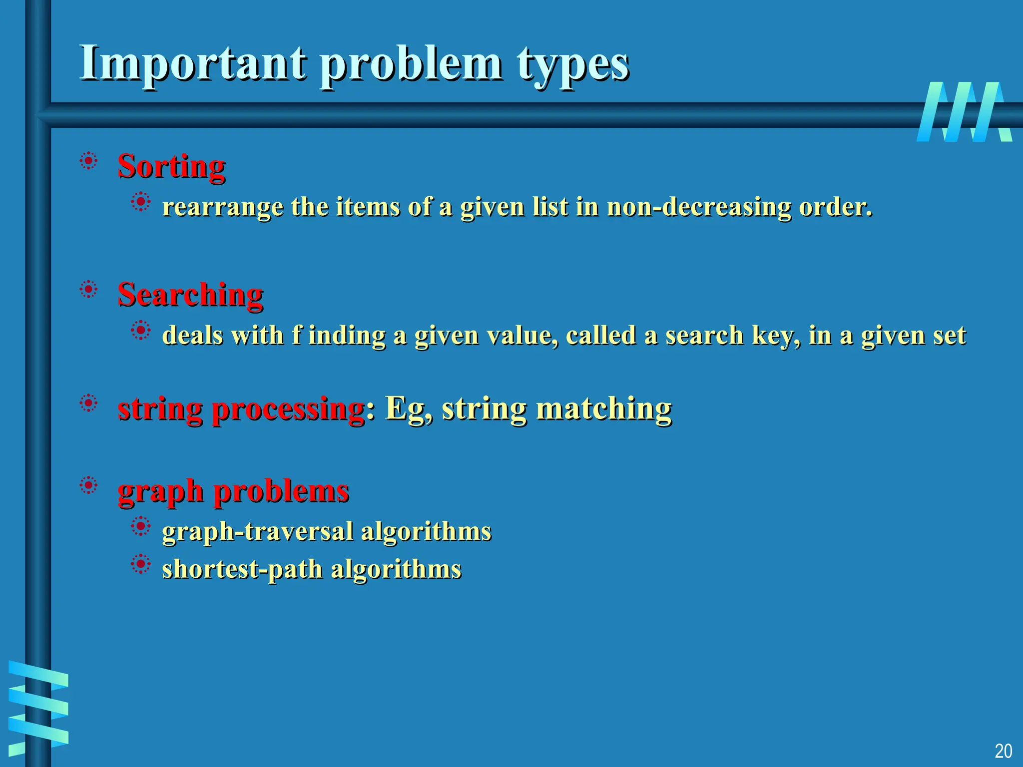20
Important problem types
Important problem types
 Sorting
Sorting
 rearrange the items of a given list in non-decreasing order.
rearrange the items of a given list in non-decreasing order.
 Searching
Searching
 deals with f inding a given value, called a search key, in a given set
deals with f inding a given value, called a search key, in a given set
 string processing
string processing: Eg, string matching
: Eg, string matching
 graph problems
graph problems
 graph-traversal algorithms
graph-traversal algorithms
 shortest-path algorithms
shortest-path algorithms
 