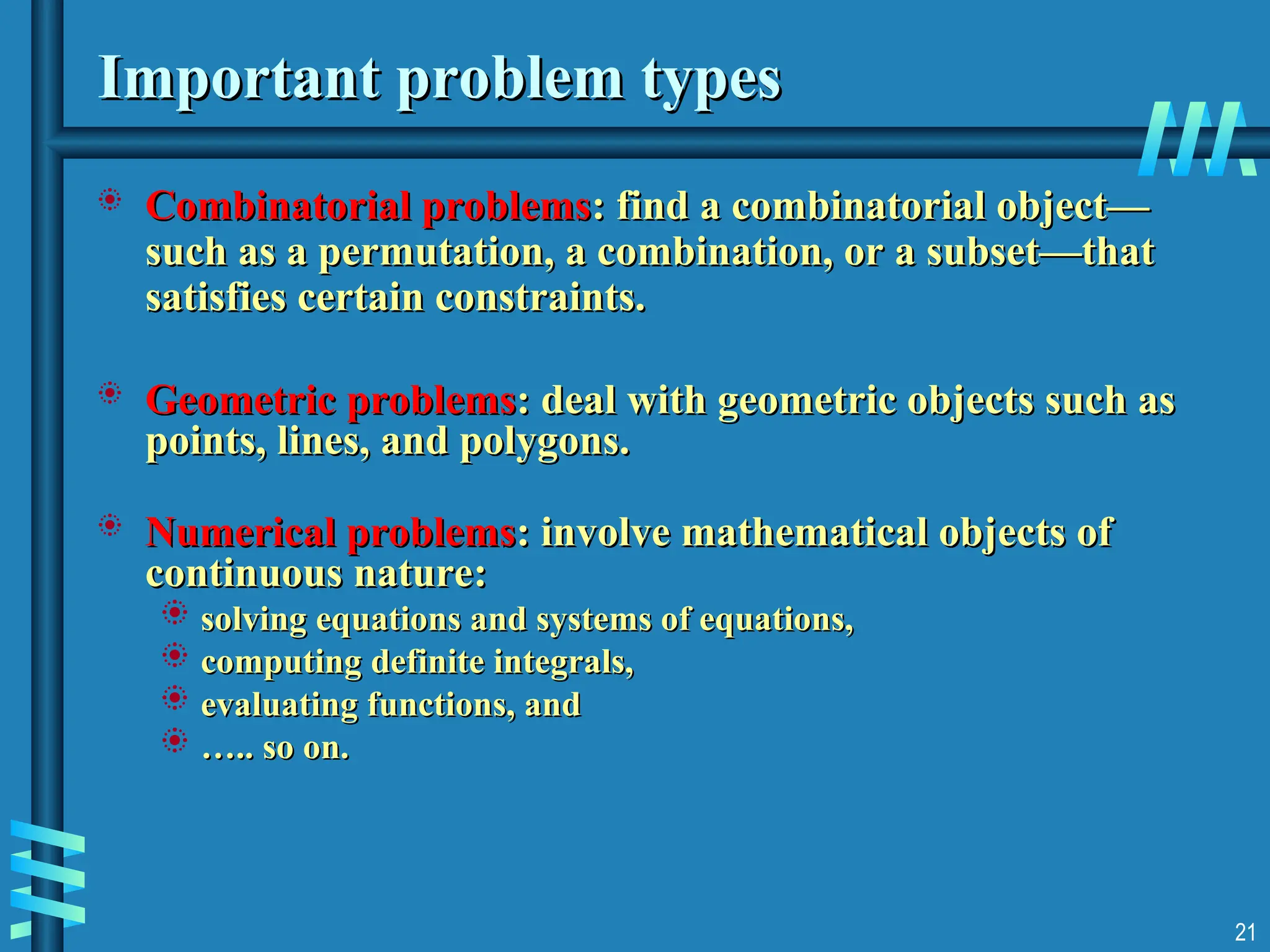 Important problem types
Important problem types
 Combinatorial problems
Combinatorial problems: find a combinatorial object—
: find a combinatorial object—
such as a permutation, a combination, or a subset—that
such as a permutation, a combination, or a subset—that
satisfies certain constraints.
satisfies certain constraints.
 Geometric problems
Geometric problems: deal with geometric objects such as
: deal with geometric objects such as
points, lines, and polygons.
points, lines, and polygons.
 Numerical problems
Numerical problems: involve mathematical objects of
: involve mathematical objects of
continuous nature:
continuous nature:
 solving equations and systems of equations,
solving equations and systems of equations,
 computing definite integrals,
computing definite integrals,
 evaluating functions, and
evaluating functions, and
 …
….. so on.
.. so on.
21
 