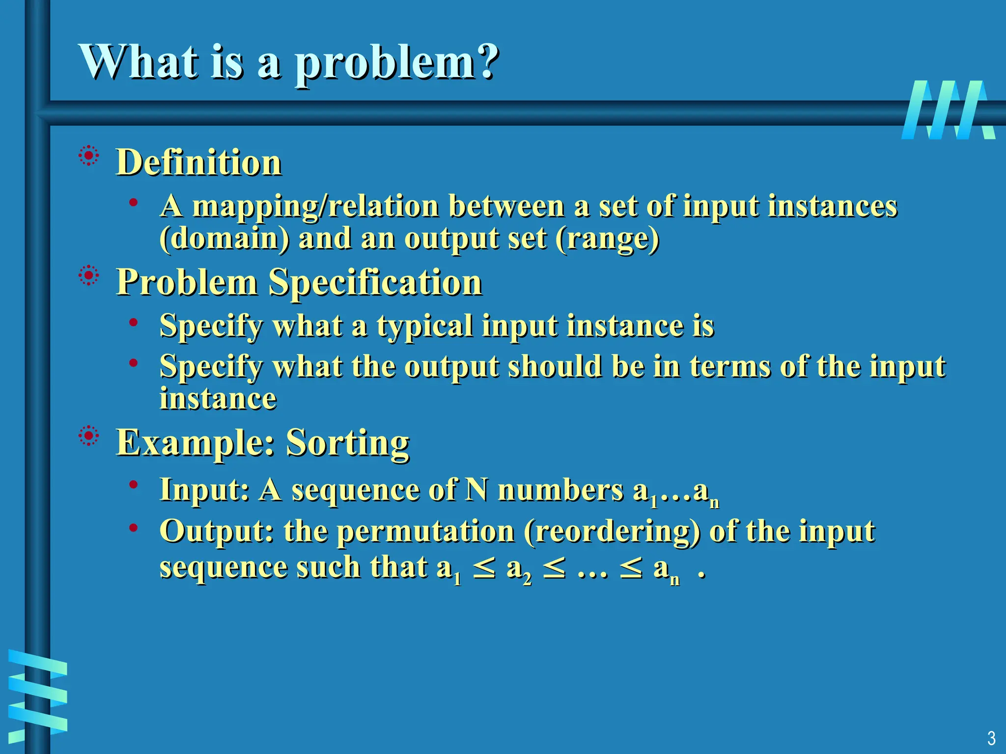 What is a problem?
What is a problem?
 Definition
Definition
• A mapping/relation between a set of input instances
A mapping/relation between a set of input instances
(domain) and an output set (range)
(domain) and an output set (range)
 Problem Specification
Problem Specification
• Specify what a typical input instance is
Specify what a typical input instance is
• Specify what the output should be in terms of the input
Specify what the output should be in terms of the input
instance
instance
 Example: Sorting
Example: Sorting
• Input: A sequence of N numbers a
Input: A sequence of N numbers a1
1…a
…an
n
• Output: the permutation (reordering) of the input
Output: the permutation (reordering) of the input
sequence such that a
sequence such that a1
1 
 a
a2
2 
 …
… 
 a
an
n .
.
3
 