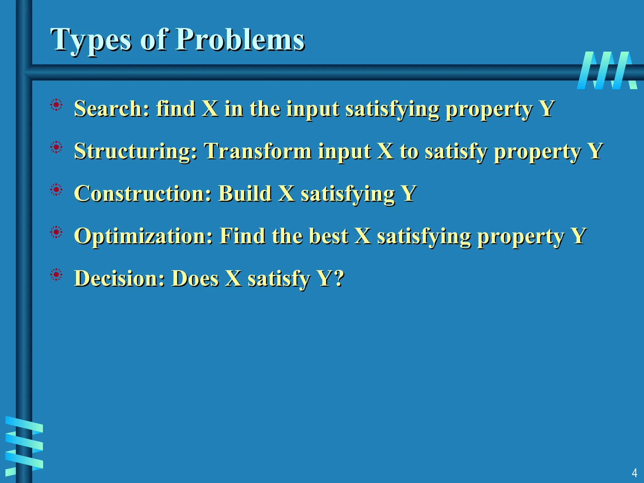 Types of Problems
Types of Problems
 Search: find X in the input satisfying property Y
Search: find X in the input satisfying property Y
 Structuring: Transform input X to satisfy property Y
Structuring: Transform input X to satisfy property Y
 Construction: Build X satisfying Y
Construction: Build X satisfying Y
 Optimization: Find the best X satisfying property Y
Optimization: Find the best X satisfying property Y
 Decision: Does X satisfy Y?
Decision: Does X satisfy Y?
4
 