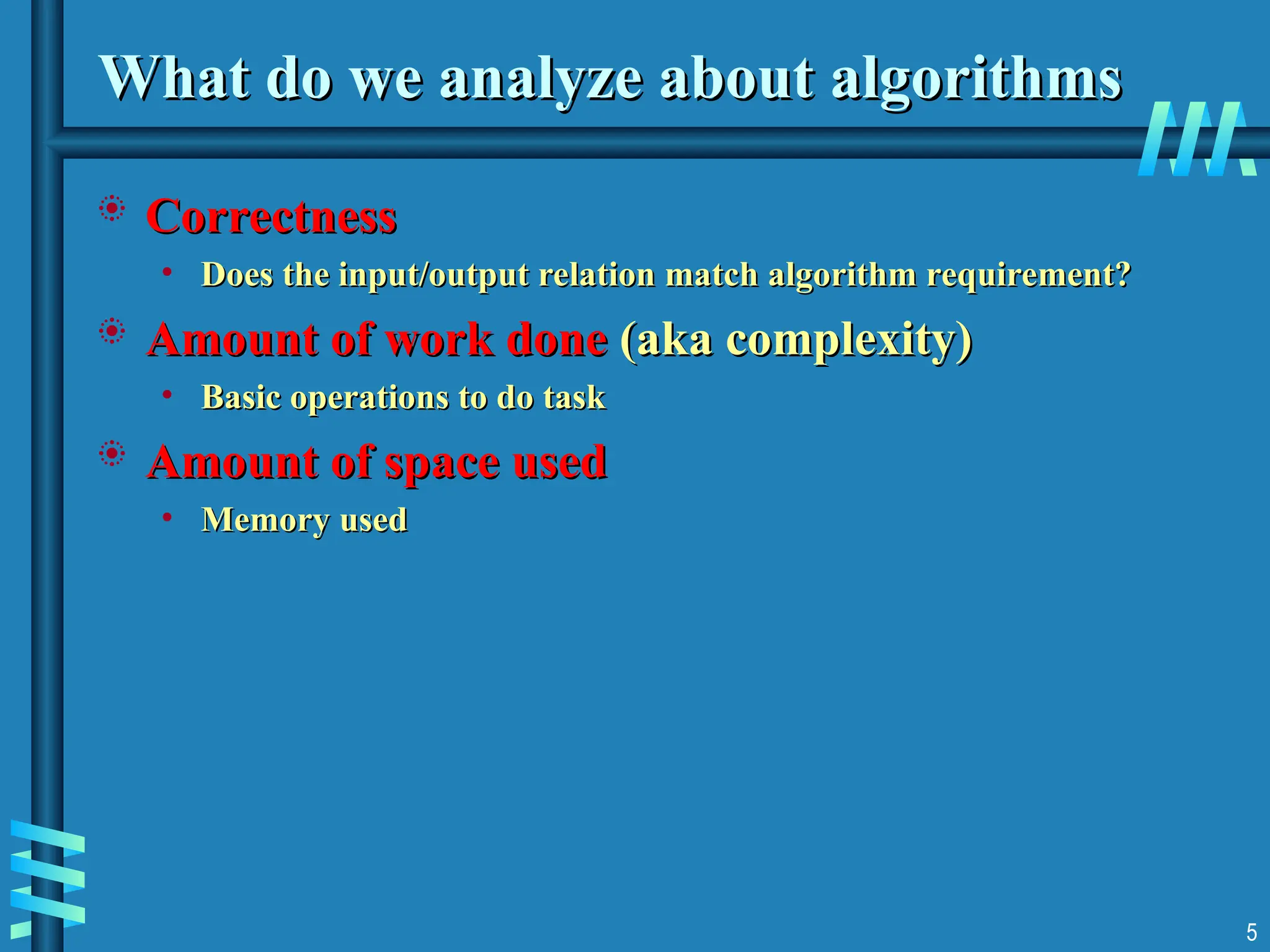 What do we analyze about
What do we analyze about algorithms
algorithms
 Correctness
Correctness
• Does the input/output relation match algorithm requirement?
Does the input/output relation match algorithm requirement?
 Amount of work done
Amount of work done (aka complexity)
(aka complexity)
• Basic operations to do task
Basic operations to do task
 Amount of space used
Amount of space used
• Memory used
Memory used
5
 