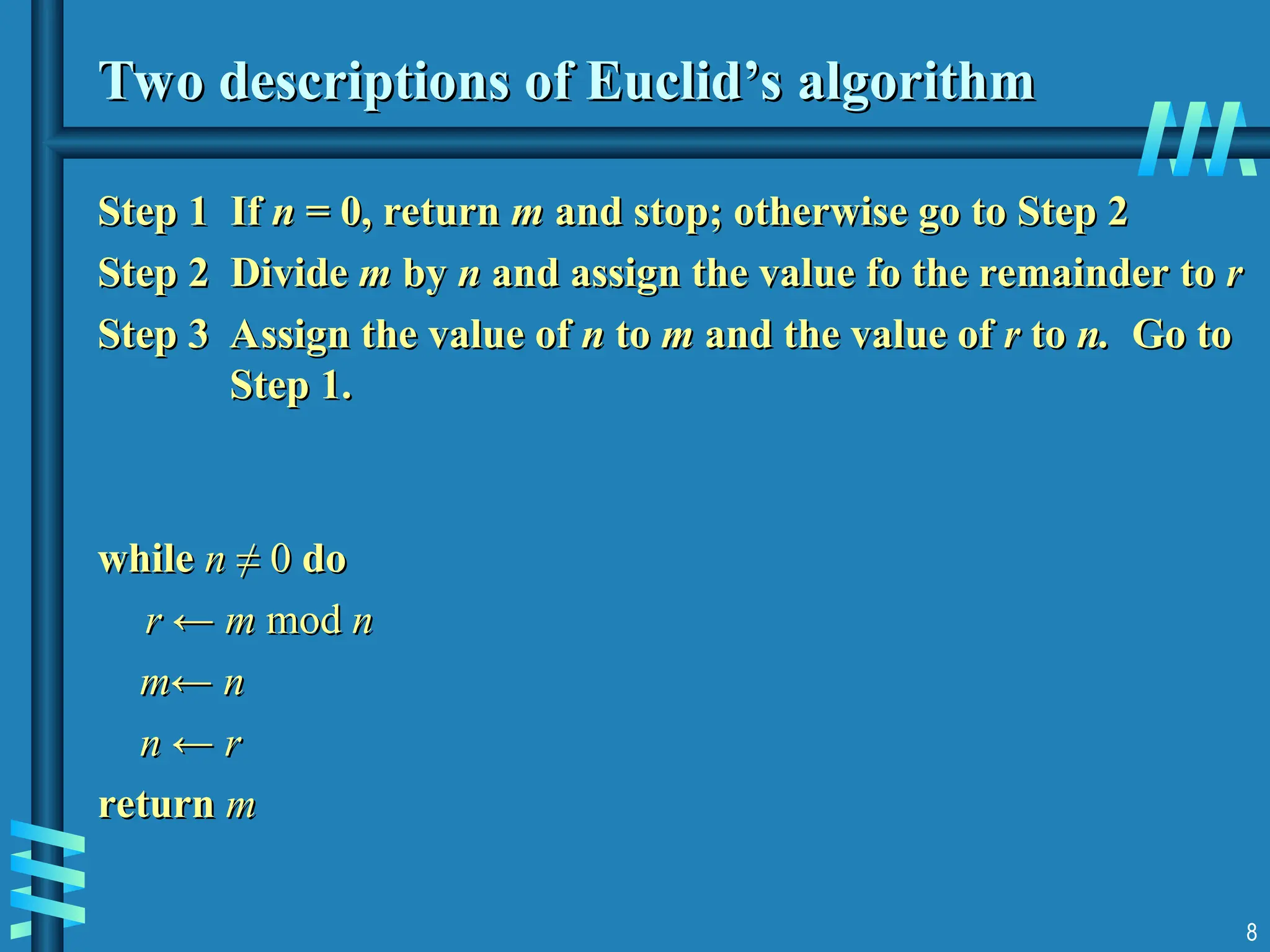 8
Two descriptions of Euclid’s algorithm
Two descriptions of Euclid’s algorithm
Step 1 If
Step 1 If n
n = 0, return
= 0, return m
m and stop; otherwise go to Step 2
and stop; otherwise go to Step 2
Step 2
Step 2 Divide
Divide m
m by
by n
n and assign the value fo the remainder to
and assign the value fo the remainder to r
r
Step 3 Assign the value of
Step 3 Assign the value of n
n to
to m
m and the value of
and the value of r
r to
to n.
n. Go to
Go to
Step 1.
Step 1.
while
while n
n ≠ 0
≠ 0 do
do
r ← m
r ← m mod
mod n
n
m← n
m← n
n ← r
n ← r
return
return m
m
 