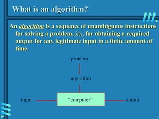 1
What is an algorithm?
What is an algorithm?
An
An algorithm
algorithm is a sequence of unambiguous instructions
is a sequence of unambiguous instructions
for solving a problem, i.e., for obtaining a required
for solving a problem, i.e., for obtaining a required
output for any legitimate input in a finite amount of
output for any legitimate input in a finite amount of
time.
time.
“computer”
problem
algorithm
input output
 