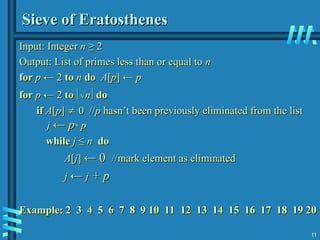 11
Sieve of Eratosthenes
Sieve of Eratosthenes
Input:
Input: Integer
Integer n
n ≥ 2
≥ 2
Output: List of primes less than or equal to
Output: List of primes less than or equal to n
n
for
for p
p ← 2
← 2 to
to n
n do
do A
A[
[p
p] ←
] ← p
p
for
for p
p ← 2
← 2 to
to 
n
n
 do
do
if
if A
A[
[p
p]
] 
 0 //
0 //p
p hasn’t been previously eliminated from the list
hasn’t been previously eliminated from the list
j
j ←
← p
p*
* p
p
while
while j
j ≤
≤ n
n do
do
A
A[
[j
j]
] ← 0
← 0 //mark element as eliminated
//mark element as eliminated
j
j ←
← j
j + p
+ p
Example: 2 3 4 5 6 7 8 9 10 11 12 13 14 15 16 17 18 19 20
Example: 2 3 4 5 6 7 8 9 10 11 12 13 14 15 16 17 18 19 20
 