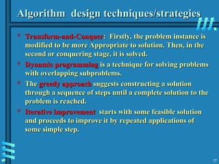 Algorithm design techniques/strategies
Algorithm design techniques/strategies
 Transform-and-Conquer
Transform-and-Conquer: Firstly, the problem instance is
: Firstly, the problem instance is
modified to be more Appropriate to solution. Then, in the
modified to be more Appropriate to solution. Then, in the
second or conquering stage, it is solved.
second or conquering stage, it is solved.
 Dynamic programming
Dynamic programming is a technique for solving problems
is a technique for solving problems
with overlapping subproblems.
with overlapping subproblems.
 The
The greedy approach
greedy approach suggests constructing a solution
suggests constructing a solution
through a sequence of steps until a complete solution to the
through a sequence of steps until a complete solution to the
problem is reached.
problem is reached.
 Iterative improvement
Iterative improvement starts with some feasible solution
starts with some feasible solution
and proceeds to improve it by repeated applications of
and proceeds to improve it by repeated applications of
some simple step.
some simple step.
17
 