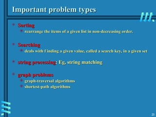 20
Important problem types
Important problem types
 Sorting
Sorting
 rearrange the items of a given list in non-decreasing order.
rearrange the items of a given list in non-decreasing order.
 Searching
Searching
 deals with f inding a given value, called a search key, in a given set
deals with f inding a given value, called a search key, in a given set
 string processing
string processing: Eg, string matching
: Eg, string matching
 graph problems
graph problems
 graph-traversal algorithms
graph-traversal algorithms
 shortest-path algorithms
shortest-path algorithms
 