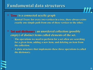 Fundamental data structures
Fundamental data structures
 Tree
Tree: is a connected acyclic graph
: is a connected acyclic graph
• Rooted Trees: for every two vertices in a tree, there always exists
Rooted Trees: for every two vertices in a tree, there always exists
exactly one simple path from one of these vertices to the other.
exactly one simple path from one of these vertices to the other.
 Set and dictionary
Set and dictionary: an unordered collection (possibly
: an unordered collection (possibly
empty) of distinct items called elements of the set.
empty) of distinct items called elements of the set.
• The operations we need to perform for a set often are searching
The operations we need to perform for a set often are searching
for a given item, adding a new item, and deleting an item from
for a given item, adding a new item, and deleting an item from
the collection.
the collection.
• A data structure that implements these three operations is called
A data structure that implements these three operations is called
the dictionary.
the dictionary.
25
 