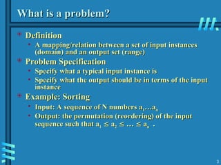 What is a problem?
What is a problem?
 Definition
Definition
• A mapping/relation between a set of input instances
A mapping/relation between a set of input instances
(domain) and an output set (range)
(domain) and an output set (range)
 Problem Specification
Problem Specification
• Specify what a typical input instance is
Specify what a typical input instance is
• Specify what the output should be in terms of the input
Specify what the output should be in terms of the input
instance
instance
 Example: Sorting
Example: Sorting
• Input: A sequence of N numbers a
Input: A sequence of N numbers a1
1…a
…an
n
• Output: the permutation (reordering) of the input
Output: the permutation (reordering) of the input
sequence such that a
sequence such that a1
1 
 a
a2
2 
 …
… 
 a
an
n .
.
3
 