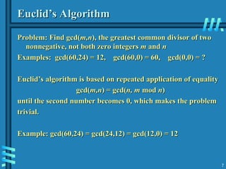 7
Euclid’s Algorithm
Euclid’s Algorithm
Problem: Find gcd(
Problem: Find gcd(m,n
m,n), the greatest common divisor of two
), the greatest common divisor of two
nonnegative, not both zero integers
nonnegative, not both zero integers m
m and
and n
n
Examples: gcd(60,24) = 12, gcd(60,0) = 60, gcd(0,0) = ?
Examples: gcd(60,24) = 12, gcd(60,0) = 60, gcd(0,0) = ?
Euclid’s algorithm is based on repeated application of equality
Euclid’s algorithm is based on repeated application of equality
gcd(
gcd(m,n
m,n) = gcd(
) = gcd(n, m
n, m mod
mod n
n)
)
until the second number becomes 0, which makes the problem
until the second number becomes 0, which makes the problem
trivial.
trivial.
Example: gcd(60,24) = gcd(24,12) = gcd(12,0) = 12
Example: gcd(60,24) = gcd(24,12) = gcd(12,0) = 12
 